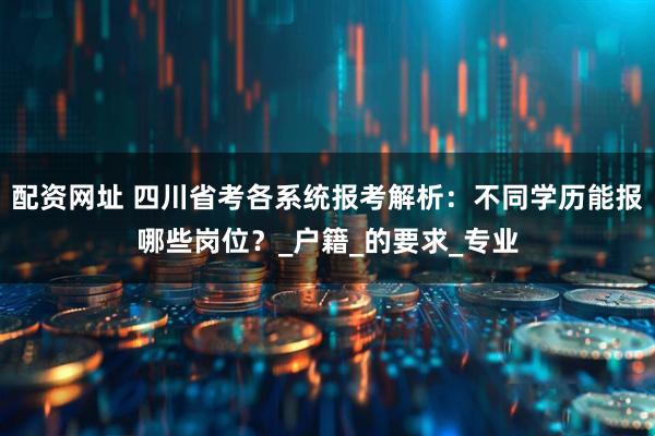 配资网址 四川省考各系统报考解析：不同学历能报哪些岗位？_户籍_的要求_专业
