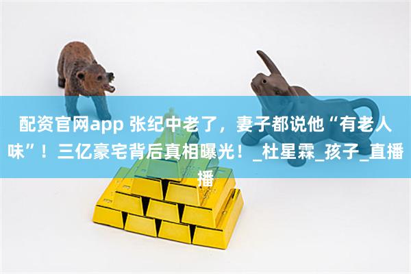 配资官网app 张纪中老了，妻子都说他“有老人味”！三亿豪宅背后真相曝光！_杜星霖_孩子_直播