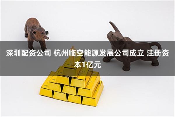 深圳配资公司 杭州临空能源发展公司成立 注册资本1亿元