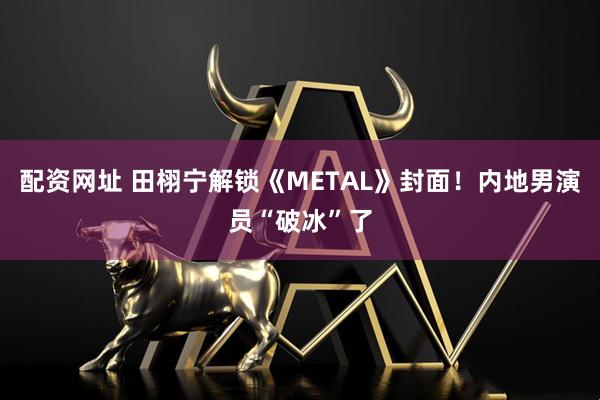 配资网址 田栩宁解锁《METAL》封面！内地男演员“破冰”了