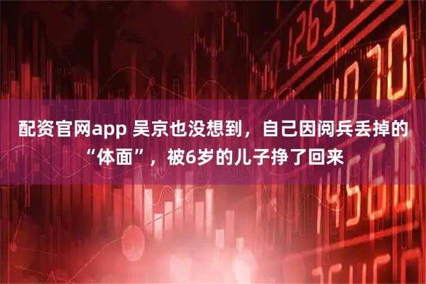 配资官网app 吴京也没想到，自己因阅兵丢掉的“体面”，被6岁的儿子挣了回来